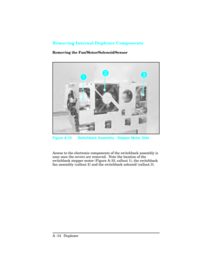 Page 370Removing Internal Duplexer Components
Removing the Fan/Motor/Solenoid/Sensor
Access to the electronic components of the switchback assembly is
easy once the covers are removed.  Note the location of the
switchback stepper motor (Figure A-10, callout 1), the switchback
fan assembly (callout 2) and the switchback solenoid (callout 3).
Figure A-10 Switchback Assembly - Stepper Motor Side
A -14  Duplexer  
