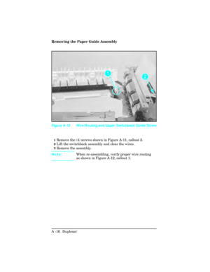 Page 372Removing the Paper Guide Assembly
1Remove the (4) screws shown in Figure A-11, callout 2.
2Lift the switchback assembly and clear the wires.
3Remove the assembly.
Note: When re-assembling, verify proper wire routing
as shown in Figure A-12, callout 1.
Figure A-12 Wire Routing and Upper Switchback Guide Screw
A -16  Duplexer  