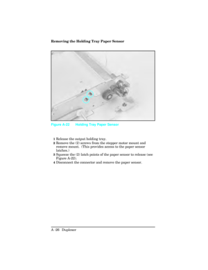 Page 382Removing the Holding Tray Paper Sensor  
1Release the output holding tray.
2Remove the (2) screws from the stepper motor mount and
remove mount.  (This provides access to the paper sensor
latches.)
3Squeeze the (2) latch points of the paper sensor to release (see
Figure A-22). 
4Disconnect the connector and remove the paper sensor.
Figure A-22 Holding Tray Paper Sensor
A -26  Duplexer  