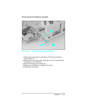 Page 383Removing the Switchback Assembly
1Pull out the pin located on the Power PCA side (see Figure
A-23, callout 1).
2Release the (1) E-clip on the upper pin near the retaining arm
(see Figure A-23, callout  2).
3Pull the retaining arm off the pin.
4Rotate the switchback assembly and remove.
5Unplug the connectors.
Figure A-23 Switchback Assembly Hinge Pins
Duplexer   A -27 