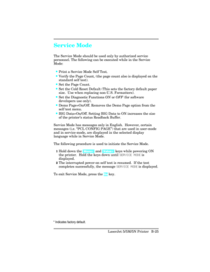 Page 419Service Mode
The Service Mode should be used only by authorized service
personnel. The following can be executed while in the Service
Mode:
•Print a Service Mode Self Test.
•Verify the Page Count, (the page count also is displayed on the
standard self test).
•Set the Page Count.
•Set the Cold Reset Default (This sets the factory default paper
size.  Use when replacing non-U.S. Formatters).
•Set the Diagnostic Functions  ON or OFF  (for software
developers use only).
•Demo Page=On/Off. Removes the Demo...