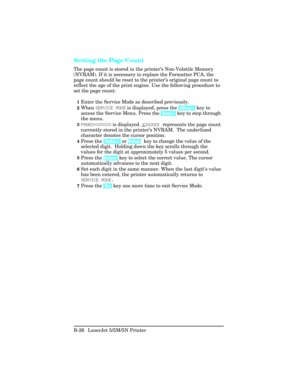 Page 420Setting the Page Count
The page count is stored in the printer’s Non-Volatile Memory
(NVRAM). If it is necessary to replace the Formatter PCA, the
page count should be reset to the printer’ s original page count to
reflect the age of the print engine. Use the following procedure to
set the page count:
1Enter the Service Mode as described previously. 
2When  SE\bVI\fE MODE  is displayed, press the  [Menu+] key to
access the Service Menu. Press the  [Item+] key to step through
the menu.
3PAGES=XXXXXX  is...