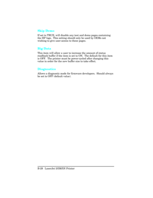 Page 422Skip Demo
If set to TRUE, will disable any test and demo pages containing
the HP logo.  This setting should only be used by OEMs not
wishing to give user-access to these pages.
Big Data
This item will allow a user to increase the amount of status
readback buffer if the item is set to ON.  The default for this item
is OFF.  The printer must be power-cycled after changing this
value in order for the new buffer size to take effect.
Diagnostics
Allows a diagnostic mode for firmware developers.  Should...