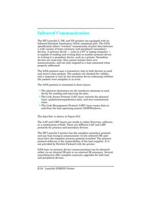 Page 428Infrared Communication
The HP LaserJet 5, 5M, and 5N printers are equipped with an
Infrared Datalink Association (IrDA) compliant port. The IrDA
specification allows “wireless ” transmission of print data between
a wide variety of hosts (primary) and peripheral (secondary)
devices. A primary device  — such as a PC or laptop computer  —
is capable of reading and writing data to another primary device
or writing to a secondary device, such as a printer. Secondary
devices are read-only; they cannot initiate...