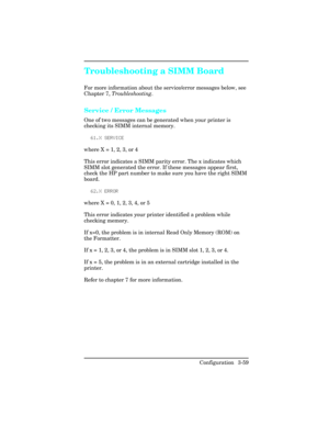 Page 95Troubleshooting a SIMM Board
For more information about the service/error messages below, see
Chapter 7, Troubleshooting .
Service / Error Messages
One of two messages can be generated when your printer is
checking its SIMM internal memory. 
6\b.X SERVICE
where X = 1, 2, 3, or 4
This error indicates a SIMM parity error. The x indicates which
SIMM slot generated the error. If these messages appear first,
check the HP part number to make sure you have the right SIMM
board. 62.X ERROR
where X = 0, 1, 2, 3,...