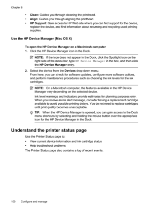 Page 104
•Clean:  Guides you through cleaning the printhead.
• Align:  Guides you through aligning the printhead.
• HP Support:  Gain access to HP Web site where you can find support for the device,
register the device, and fi nd information about returnin g and recycling used printing
supplies.
Use the HP Device Manager (Mac OS X)
To open the HP Device Manager on a Macintosh computer
1. Click the HP Device Manager icon in the Dock.
NOTE: If the icon does not appear in the Dock, click the Spotlight icon on the...