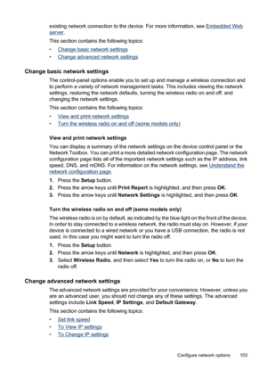 Page 107
existing network connection to the device. For more information, see Embedded Web
server.
This section contains the following topics:
•
Change basic network settings
•
Change advanced network settings
Change basic network settings
The control-panel options enable you to set up and manage a wireless connection and
to perform a variety of network management tasks. This includes viewing the network
settings, restoring the network defaults, turning the wireless radio on and off, and
changing the network...