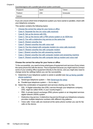 Page 110
SingaporeSpainTaiwan
ThailandUSAVenezuela
Vietnam  
If you are unsure which kind of telephone system you have (ser ial or parallel), check with
your telephone company.
This section contains the following topics:
•
Choose the correct  fax setup for your home or office
•
Case A: Separate fax line (no voice calls received)
•
Case B: Set up the device with DSL
•
Case C: Set up the device with  a PBX phone system or an ISDN line
•
Case D: Fax with a distinctive ring service on the same line
•
Case E: Shared...