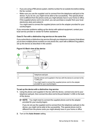 Page 115
• If you are using a PBX phone system, dial the number for an outside line before dialing
the fax number.
• Make sure you use the supplied cord to connect from the telephone wall jack to the device. If you do not, you might not be able  to fax successfully. This special phone
cord is different from the phone cords you might already have in your home or office.
If the supplied phone cord is too short, you can purchase a coupler from your local
electronics store and extend it.
You might need to connect...