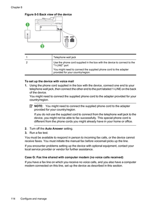 Page 118
Figure 8-5 Back view of the device
1Telephone wall jack
2Use the phone cord supplied in the box with the device to connect to the
1-LINE port
You might need to connect the supplied phone cord to the adapter
provided for your country/region.
To set up the device with voice mail
1. Using the phone cord supplied in the box with the device, connect one end to your
telephone wall jack, then connect the other end to the port labeled 1-LINE on the back
of the device.
You might need to connect the supplied...