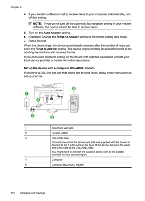 Page 120
4.If your modem software is set to receive faxes to your computer automatically, turn
off that setting.
NOTE: If you do not turn off the automatic fax reception setting in your modem
software, the device will not  be able to receive faxes.
5.Turn on the  Auto Answer  setting.
6. (Optional) Change the  Rings to Answer setting to the lowest  setting (two rings).
7. Run a fax test.
When the phone rings, the device automatically answers after the number of rings you
set in the  Rings to Answer  setting. The...