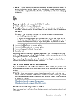 Page 121
NOTE:You will need to purchase a parallel splitter. A parallel splitter has one RJ-11
port on the front and two RJ-11 ports on the back. Do not use a 2–line phone splitter,
a serial splitter, or a parallel splitter which has two RJ-11 ports on the front and a plug
on the back.
To set up the device with a computer DSL/ADSL modem
1. Obtain a DSL filter from your DSL provider.
2. Using the phone cord provided in the box with the device, connect one end to the
DSL filter, and then connect the other end to...