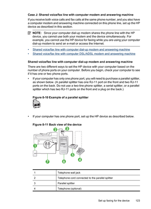 Page 127
Case J: Shared voice/fax line with computer modem and answering machine
If you receive both voice calls and fax calls at the same phone number, and you also have
a computer modem and answering machine connected on this phone line, set up the HP
device as described in this section.
NOTE:Since your computer dial-up modem shares the phone line with the HP
device, you cannot use both your modem and the device simultaneously. For
example, you cannot use the HP device for faxing while you are using your...