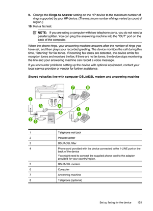 Page 129
9.Change the  Rings to Answer  setting on the HP device to the maximum number of
rings supported by your HP device. (The maximum number of rings varies by country/
region.)
10. Run a fax test.
NOTE: If you are using a computer with two telephone ports, you do not need a
parallel splitter. You can plug the answering machine into the “OUT” port on the
back of the computer.
When the phone rings, your answering machine answers after the number of rings you
have set, and then plays your recorded greeting....