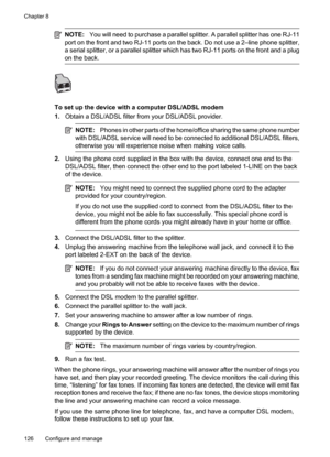 Page 130
NOTE:You will need to purchase a parallel splitter. A parallel splitter has one RJ-11
port on the front and two RJ-11 ports on the back. Do not use a 2–line phone splitter,
a serial splitter, or a parallel splitter which has two RJ-11 ports on the front and a plug
on the back.
To set up the device with a computer DSL/ADSL modem
1. Obtain a DSL/ADSL filter from your DSL/ADSL provider.
NOTE: Phones in other parts of the home/office sharing the same phone number
with DSL/ADSL service will need to be...