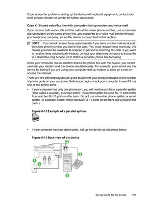 Page 131
If you encounter problems setting up the device with optional equipment, contact your
local service provider or vendor for further assistance.
Case K: Shared voice/fax line with computer dial-up modem and voice mail
If you receive both voice calls and fax calls at the same phone number, use a computer
dial-up modem on the same phone line, and subscribe to a voice mail service through
your telephone company, set up the device as described in this section.
NOTE:You cannot receive faxes  automatically if...