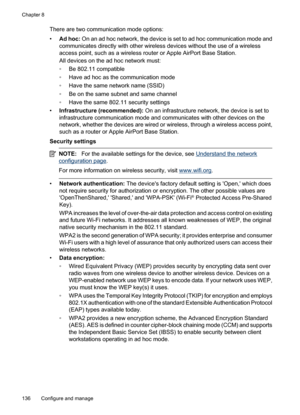 Page 140
There are two communication mode options:
•Ad hoc:  On an ad hoc network, the device is set to ad hoc communication mode and
communicates directly with other wireless devices without the use of a wireless
access point, such as a wireless router or Apple AirPort Base Station.
All devices on the ad hoc network must:
◦ Be 802.11 compatible
◦ Have ad hoc as the communication mode
◦ Have the same network name (SSID)
◦ Be on the same subnet and same channel
◦ Have the same 802.11 security settings
•...