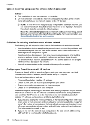 Page 142
Connect the device using an ad hoc wireless network connection
Method 1
1.Turn on wireless in your computer and in the device.
2. On your computer, connect to the network name (SSID) “hpsetup“. (This network
name is the default, ad hoc network created by the HP device.)
NOTE: If your HP device was previously configured for a different network, you
can restore the network defaults to enable the device to use “hpsetup“. To restore
the network defaults complete the following steps:
Reset the administrator...