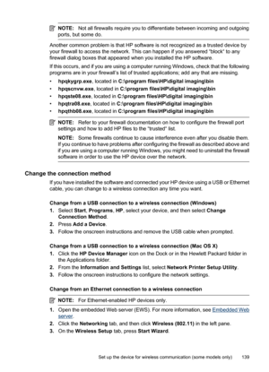 Page 143
NOTE:Not all firewalls require you to differentiate between incoming and outgoing
ports, but some do.
Another common problem is that HP software is not recognized as a trusted device by
your firewall to access the network. This can happen if you answered “block“ to any
firewall dialog boxes that appeared when you installed the HP software.
If this occurs, and if you are using a computer running Windows, check that the following
programs are in your firewall’s list of tr usted applications; add any that...