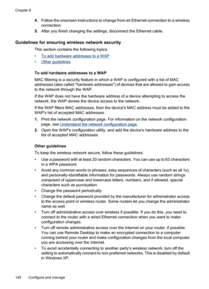 Page 144
4.Follow the onscreen instructions to change from an Ethernet connection to a wireless
connection.
5. After you finish changing the settings, disconnect the Ethernet cable.
Guidelines for ensuring wireless network security
This section contains the following topics:
•
To add hardware addresses to a WAP
•
Other guidelines
To add hardware addresses to a WAP
MAC filtering is a security feature in which a WAP is configured with a list of MAC
addresses (also called hardware addresses) of devices that are...