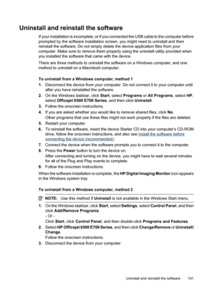 Page 145
Uninstall and reinstall the software
If your installation is incomplete, or if you connected the USB cable to the computer before
prompted by the software installation screen, you might need to uninstall and then
reinstall the software. Do not simply delete the device application files from your
computer. Make sure to remove them properly using the uninstall utility provided when
you installed the software that came with the device.
There are three methods to uninstall the software on a Windows...