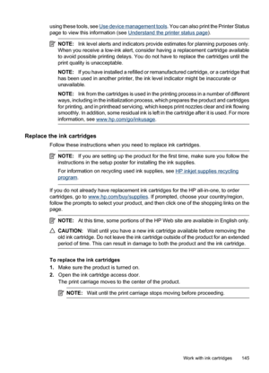 Page 149
using these tools, see Use device management tools. You can also print the Printer Status
page to view this information (see 
Understand the printer status page ).
NOTE:Ink level alerts and indicators provi de estimates for planning purposes only.
When you receive a low-ink alert, consider having a replacement cartridge available
to avoid possible printing delays. You do not have to replace the cartridges until the
print quality is unacceptable.
NOTE: If you have installed a refilled or remanufactured...