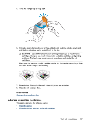 Page 151
5.Twist the orange cap to snap it off.
6.Using the colored shaped icons for help, slide the ink cartridge into the empty slot
until it clicks into place and is seated firmly in the slot.
CAUTION: Do not lift the latch handle on the print carriage to install the ink
cartridges. Doing so can resu lt in incorrectly seated ink cartridges and printing
problems. The latch must remain down in order to correctly install the ink
cartridges.
Make sure that you insert the ink cartridge into the slot that has the...