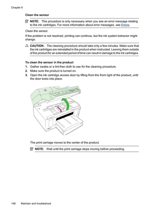 Page 152
Clean the sensor
NOTE:This procedure is only necessary when you see an error message relating
to the ink cartridges. For more in formation about error messages, see 
Errors.
Clean the sensor.
If the problem is not resolv ed, printing can continue, but  the ink system behavior might
change.
CAUTION: The cleaning procedure should take only a few minutes. Make sure that
the ink cartridges are reinstalled in the product when instructed. Leaving them outside
of the product for an extended period of time can...