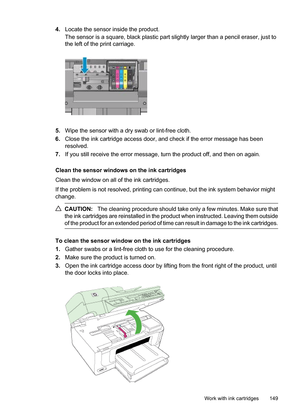 Page 153
4.Locate the sensor inside the product.
The sensor is a square, black plastic part slig htly larger than a pencil eraser, just to
the left of the print carriage.
5. Wipe the sensor with a dry swab or lint-free cloth.
6. Close the ink cartridge access door, and check if the error message has been
resolved.
7. If you still receive the error message, turn the product off, and then on again.
Clean the sensor windows on the ink cartridges
Clean the window on all of the ink cartridges.
If the problem is not...