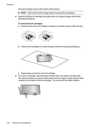 Page 154
The print carriage moves to the center of the product.
NOTE:Wait until the print carriage stops moving before proceeding.
4.Remove all of the ink cartridges and place them on a piece of paper with the ink
openings pointing up.
To remove the ink cartridges
a. Press the tab on the ink cartridge to release it, and then remove it from the slot.
b . Place the ink cartridge on a sheet of paper with the ink opening pointing up.
c. Repeat steps a and b for each ink cartridge.
5. For each ink cartridge, wipe the...