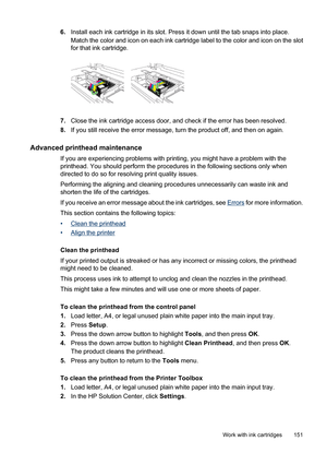 Page 155
6.Install each ink cartridge in its slot. Press it down until the tab snaps into place.
Match the color and icon on each ink cartridge label to the color and icon on the slot
for that ink cartridge.
7.Close the ink cartridge access door, and check if the error has been resolved.
8. If you still receive the error message, turn the product off, and then on again.
Advanced printhead maintenance
If you are experiencing problems with printing, you might have a problem with the
printhead. You should perform...