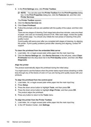 Page 156
3.In the  Print Settings  area, click Printer Toolbox .
NOTE:You can also open the  Printer Toolbox from the Print Properties  dialog
box. In the  Print Properties  dialog box, click the  Features tab, and then click
Printer Services .
The Printer Toolbox  appears.
4. Click the  Device Services  tab.
5. Click  Clean Printhead .
6. Follow the prompts until you are satisfied with the quality of the output, and then click
Done .
There are two stages of cleaning. Each stage lasts about two minutes, uses one...