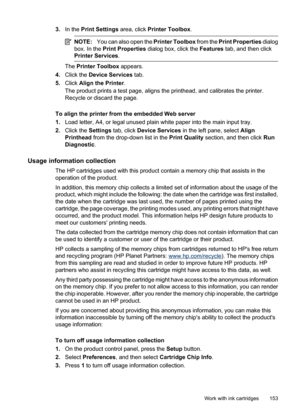 Page 157
3.In the  Print Settings  area, click Printer Toolbox .
NOTE:You can also open the  Printer Toolbox from the Print Properties  dialog
box. In the  Print Properties  dialog box, click the  Features tab, and then click
Printer Services .
The Printer Toolbox  appears.
4. Click the  Device Services  tab.
5. Click  Align the Printer .
The product prints a test page, aligns the printhead, and calibrates the printer.
Recycle or discard the page.
To align the printer from the embedded Web server
1. Load letter,...