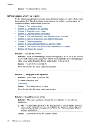 Page 176
Cause:The document was corrupt.
Nothing happens when  I try to print
Try the following solutions to resolve the issue. Solutions are listed in order, with the most
likely solution first. If the first solution does not solve the problem, continue trying the
remaining solutions until the issue is resolved.
•
Solution 1: Turn on the product
•
Solution 2: Load paper in the input tray
•
Solution 3: Select the correct printer
•
Solution 4: Check the printer driver status
•
Solution 5: Wait until the product...