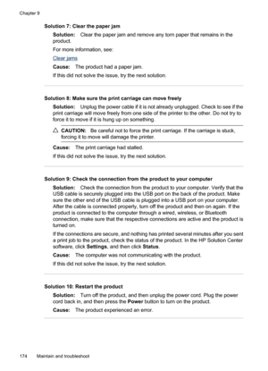 Page 178
Solution 7: Clear the paper jamSolution: Clear the paper jam and remove any torn paper that remains in the
product.
For more information, see:
Clear jams
Cause: The product had a paper jam.
If this did not solve the issue, try the next solution.
Solution 8: Make sure the print carriage can move freely Solution: Unplug the power cable if it is not already unplugged. Check to see if the
print carriage will move freely from one side of the printer to the other. Do not try to
force it to move if it is hung...