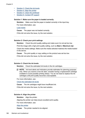 Page 190
•Solution 3: Check the ink levels
•
Solution 4: Align the printer
•
Solution 5: Clean the printhead
•
Solution 6: Contact HP support
Solution 1: Make sure the paper is loaded correctly Solution: Make sure that the paper is loaded correctly in the input tray.
For more information, see:
Load media
Cause: The paper was not loaded correctly.
If this did not solve the issue, try the next solution.
Solution 2: Check your print settings Solution: Check the print quality setting and make sure it is not set too...