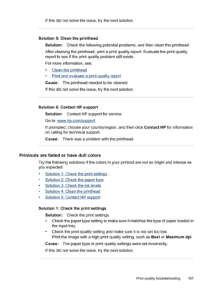 Page 191
If this did not solve the issue, try the next solution.
Solution 5: Clean the printhead
Solution: Check the following potential problems, and then clean the printhead.
After cleaning the printhead, print a print quality report. Evaluate the print quality
report to see if the print quality problem still exists.
For more information, see:
•
Clean the printhead
•
Print and evaluate a print quality report
Cause: The printhead needed to be cleaned.
If this did not solve the issue, try the next solution....