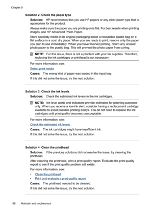 Page 192
Solution 2: Check the paper typeSolution: HP recommends that you use HP papers or any other paper type that is
appropriate for the product.
Always make sure the paper you are printing on is flat. For best results when printing
images, use HP Advanced Photo Paper.
Store specialty media in its original packaging inside a resealable plastic bag on a
flat surface in a cool, dry place. When you are ready to print, remove only the paper
you plan to use immediately. When you have finished printing, return any...