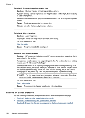 Page 194
Solution 3: Print the image in a smaller sizeSolution: Reduce the size of the image and then print it.
If you are printing a photo or graphic, and the print size is set too high, it will be blurry
or fuzzy when printed.
If a digital photo or rasterized graphic has  been resized, it can be blurry or fuzzy when
printed.
Cause: The image was printed in a larger size.
If this did not solve the issue, try the next solution.
Solution 4: Align the printer Solution: Align the printer.
Aligning the printer can...