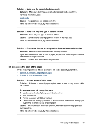 Page 195
Solution 1: Make sure the paper is loaded correctlySolution: Make sure that the paper is loaded correctly in the input tray.
For more information, see:
Load media
Cause: The paper was not loaded correctly.
If this did not solve the issue, try the next solution.
Solution 2: Make sure only one type of paper is loaded Solution: Load only one type of paper at a time.
Cause: More than one type of paper was loaded in the input tray.
If this did not solve the issue, try the next solution.
Solution 3: Ensure...