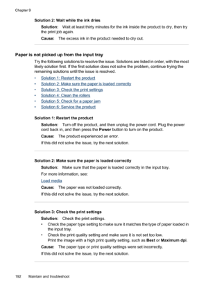 Page 196
Solution 2: Wait while the ink driesSolution: Wait at least thirty minutes for the ink inside the product to dry, then try
the print job again.
Cause: The excess ink in the product needed to dry out.
Paper is not picked up  from the input tray
Try the following solutions to resolve the issue. Solutions are listed in order, with the most
likely solution first. If the first solution does not solve the problem, continue trying the
remaining solutions until the issue is resolved.
•
Solution 1: Restart the...