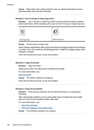 Page 198
Cause:Many black print quality problems clear up with the automatic services
performed after each print job is finished.
Solution 2: Use TrueType or OpenType fonts
Solution: Use TrueType or OpenType fonts to ensure that the product is able to
print smooth fonts. When selecting a font, look for the TrueType or OpenType icon.
TrueType iconOpenType icon
Cause: The font was a custom size.
Some software applications offer custom fonts that have jagged edges when enlarged
or printed. Also, if you want to...