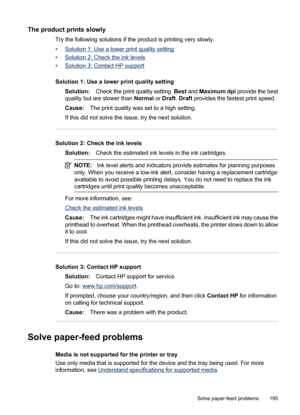 Page 199
The product prints slowly
Try the following solutions if the product is printing very slowly.
•
Solution 1: Use a lower print quality setting
•
Solution 2: Check the ink levels
•
Solution 3: Contact HP support
Solution 1: Use a lower print quality setting Solution: Check the print quality setting.  Best and  Maximum dpi  provide the best
quality but are slower than  Normal or Draft . Draft  provides the fastest print speed.
Cause: The print quality was set to a high setting.
If this did not solve the...