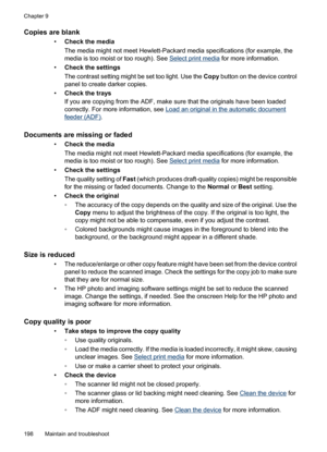 Page 202
Copies are blank
•Check the media
The media might not meet Hewlett-Packard media specifications (for example, the
media is too moist or too rough). See 
Select print media  for more information.
• Check the settings
The contrast setting might be set too light. Use the  Copy button on the device control
panel to create darker copies.
• Check the trays
If you are copying from the ADF, make sure that the originals have been loaded
correctly. For more information, see 
Load an original in the automatic...