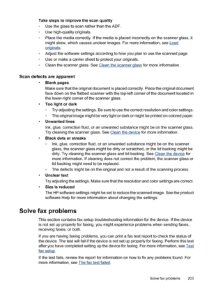 Page 207
Take steps to improve the scan quality
◦Use the glass to scan rather than the ADF.
◦ Use high-quality originals.
◦ Place the media correctly. If the media is placed incorrectly on the scanner glass, it
might skew, which causes unclear images. For more information, see 
Load
originals .
◦ Adjust the software settings according to how you plan to use the scanned page.
◦ Use or make a carrier sheet to protect your originals.
◦ Clean the scanner glass. See 
Clean the scanner glass  for more information....