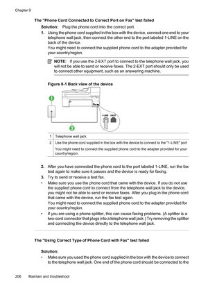 Page 210
The Phone Cord Connected to Correct Port on Fax test failedSolution: Plug the phone cord into the correct port.
1. Using the phone cord supplied in the box with the device, connect one end to your
telephone wall jack, then connect the other end to the port labeled 1-LINE on the
back of the device.
You might need to connect the supplied phone cord to the adapter provided for
your country/region.
NOTE: If you use the 2-EXT port to connect to the telephone wall jack, you
will not be able to send or receive...