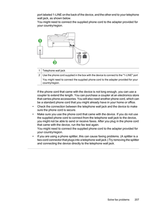 Page 211
port labeled 1-LINE on the back of the device, and the other end to your telephone
wall jack, as shown below.
You might need to connect the supplied phone cord to the adapter provided for
your country/region.
1Telephone wall jack
2Use the phone cord supplied in the box with the device to connect to the 1-LINE port
You might need to connect the supplied phon e cord to the adapter provided for your
country/region.
If the phone cord that came with the device is not long enough, you can use a
coupler to...