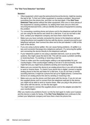 Page 212
The Dial Tone Detection test failedSolution:
• Other equipment, which uses the same phone line as the device, might be causingthe test to fail. To find out if other equipment is causing a problem, disconnect
everything from the phone line, and then run the test again. If the  Dial Tone
Detection Test  passes without the other equipment, then one or more pieces of
the equipment is causing problems; try adding them back one at a time and
rerunning the test each time, until you identify which piece of...