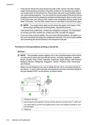 Page 216
• If the device shares the same phone line with a DSL service, the DSL modemmight not be properly grounded. If the DSL modem is not properly grounded, it
can create noise on the phone line. Phone lines with poor sound quality (noise)
can cause faxing problems. You can check the sound quality of the phone line by
plugging a phone into the telephone wall jack and listening for static or other noise.
If you hear noise, turn off your DSL modem and completely remove power for at
least 15 minutes. Turn the...