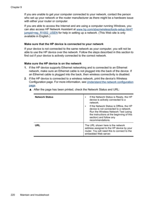 Page 224
If you are unable to get your computer connected to your network, contact the person
who set up your network or the router manufacturer as there might be a hardware issue
with either your router or computer.
If you are able to access the Internet and are using a computer running Windows, you
can also access HP Network Assistant at 
www.hp.com/sbso/wireless/tools-setup.html?
jumpid=reg_R1002_USEN  for help in setting up a network. (This Web site is only
available in English.)
Make sure that the HP device...